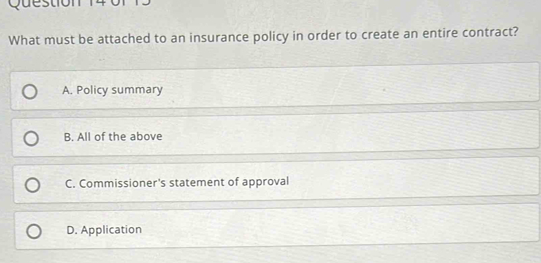 Question
What must be attached to an insurance policy in order to create an entire contract?
A. Policy summary
B. All of the above
C. Commissioner's statement of approval
D. Application