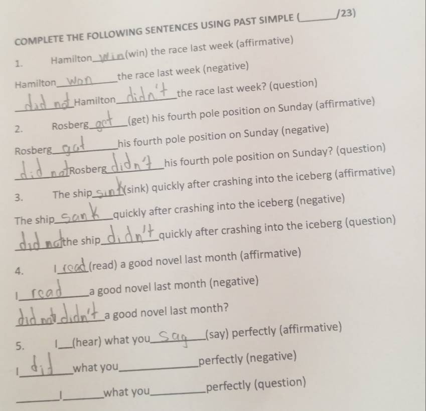 COMPLETE THE FOLLOWING SENTENCES USING PAST SIMPLE ( _/23) 
1. Hamilton_ (win) the race last week (affirmative) 
Hamilton_ the race last week (negative) 
Hamilton_ the race last week? (question) 
2._ Rosberg_ (get) his fourth pole position on Sunday (affirmative) 
Rosberg_ his fourth pole position on Sunday (negative) 
Rosberg his fourth pole position on Sunday? (question) 
3._ The ship_ _(sink) quickly after crashing into the iceberg (affirmative) 
The ship_ quickly after crashing into the iceberg (negative) 
_ 
the ship_ quickly after crashing into the iceberg (question) 
4. |_ (read) a good novel last month (affirmative) 
|_ a good novel last month (negative) 
_ 
a good novel last month? 
5. 1_ (hear) what you_ (say) perfectly (affirmative) 
_ 
what you_ perfectly (negative) 
_ 
_what you_ perfectly (question)