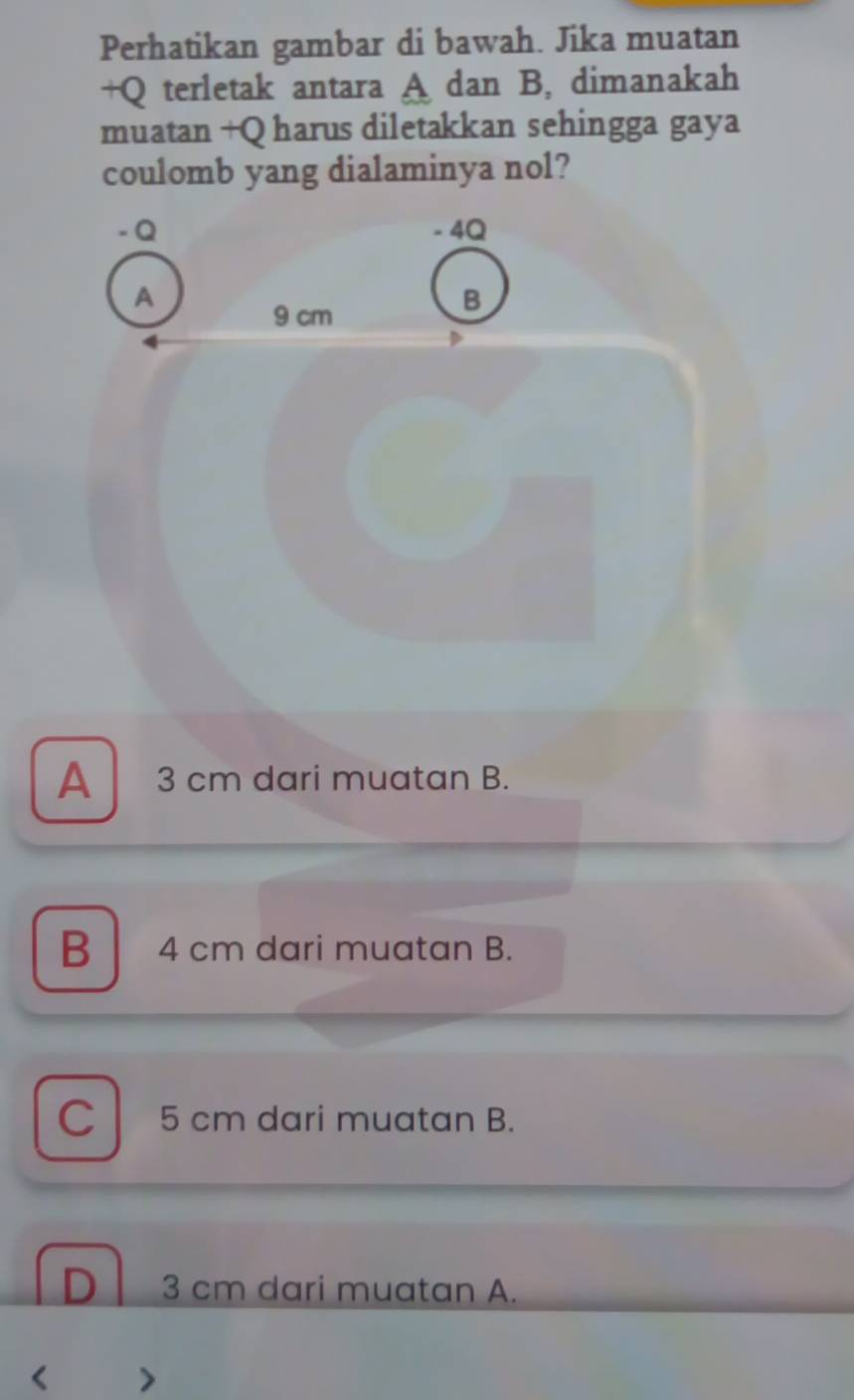 Perhatikan gambar di bawah. Jika muatan
+Q terletak antara A dan B, dimanakah
muatan +Q harus diletakkan sehingga gaya
coulomb yang dialaminya nol?
- Q - 4Q
A
9 cm
B
A 3 cm dari muatan B.
B 4 cm dari muatan B.
C 5 cm dari muatan B.
D 3 cm dari muatan A.