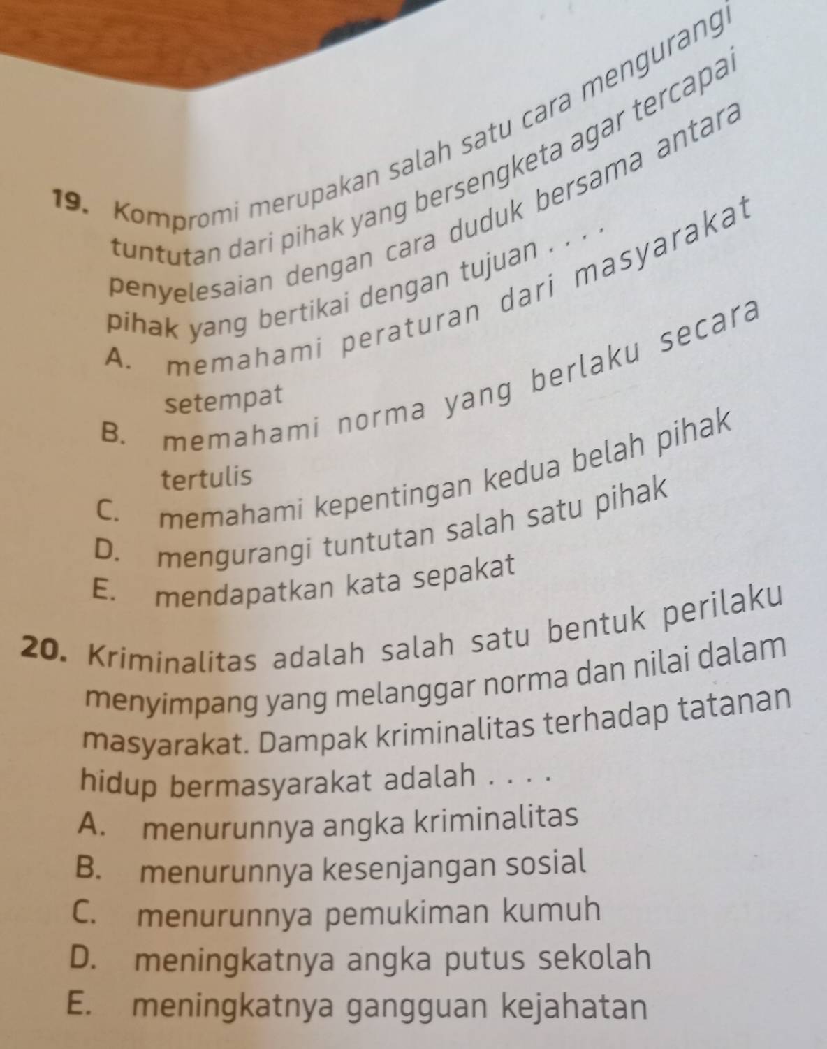 Kompromi merupakan salah satu cara mengurang
tuntutan dari pihak yang bersengketa agar tercapa
penyelesaian dengan cara duduk bersama antará
pihak yang bertikai dengan tujuan . . . .
A. memahami peraturan dari masyarakai
B. memahami norma yang berlaku secara
setempat
C. memahami kepentingan kedua belah pihak
tertulis
D. mengurangi tuntutan salah satu pihak
E. mendapatkan kata sepakat
20. Kriminalitas adalah salah satu bentuk perilaku
menyimpang yang melanggar norma dan nilai dalam
masyarakat. Dampak kriminalitas terhadap tatanan
hidup bermasyarakat adalah . . . .
A. menurunnya angka kriminalitas
B. menurunnya kesenjangan sosial
C. menurunnya pemukiman kumuh
D. meningkatnya angka putus sekolah
E. meningkatnya gangguan kejahatan