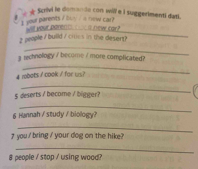 ★ Scrivi le domande con will e i suggerimenti dati. 
I your parents / buy / a new car? 
_ 
Will your parents aw a new car?
2 people / build / cities in the desert? 
_ 
3 technology / become / more complicated? 
_ 
4 robots / cook / for us? 
_ 
5 deserts / become / bigger? 
_ 
6 Hannah / study / biology? 
_ 
7 you / bring / your dog on the hike? 
_
8 people / stop / using wood?