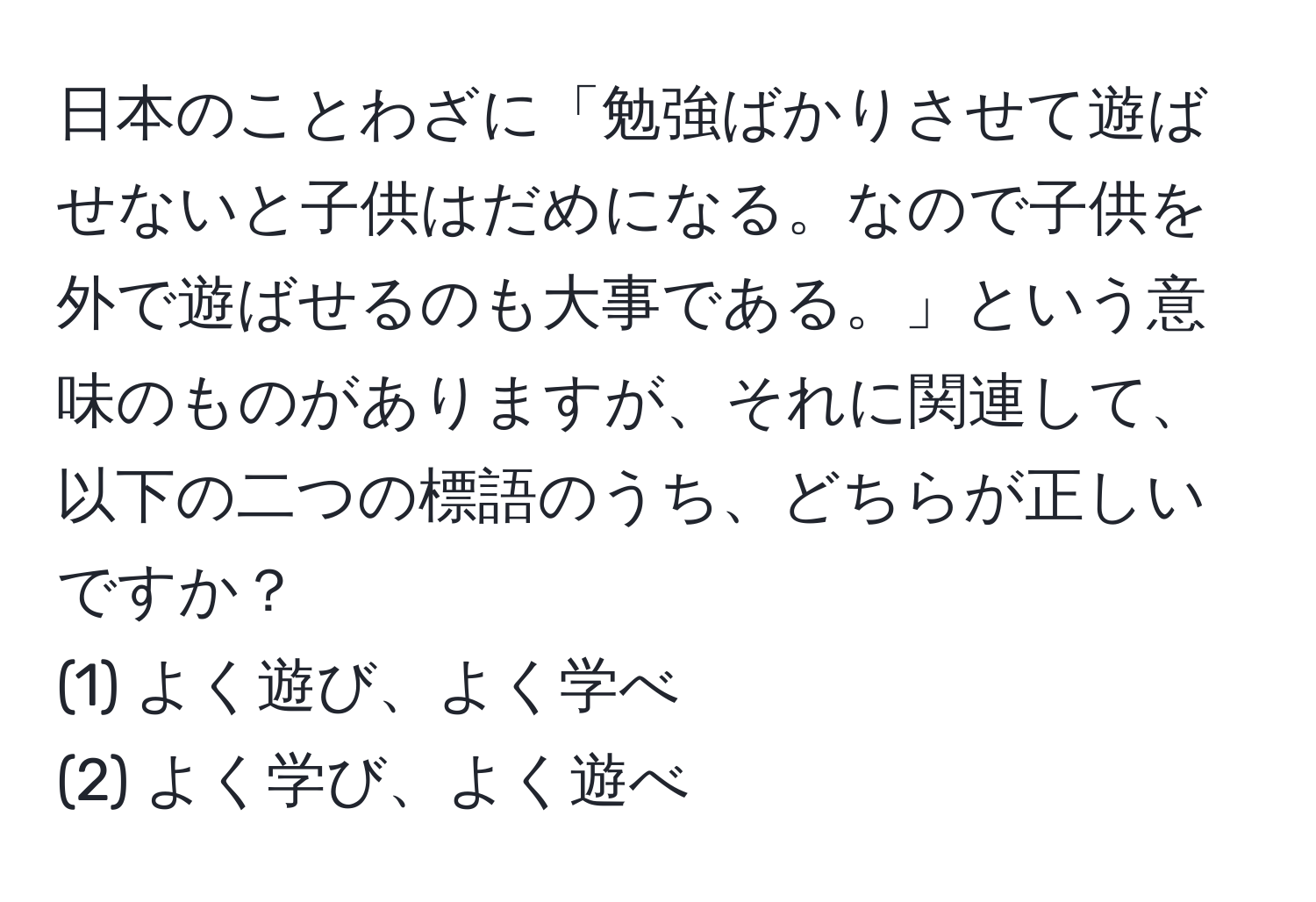 日本のことわざに「勉強ばかりさせて遊ばせないと子供はだめになる。なので子供を外で遊ばせるのも大事である。」という意味のものがありますが、それに関連して、以下の二つの標語のうち、どちらが正しいですか？  
(1) よく遊び、よく学べ  
(2) よく学び、よく遊べ