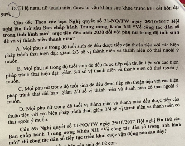 D. Tỉ lệ nam, nữ thanh niên được tư vấn khám sức khỏe trước khi kết hôn đạt
90%
Câu 68: Theo các bạn Nghị quyết số 21-NQ/TW ngày 25/10/2017 Hội
nghị lần thứ sáu Ban chấp hành Trung ương Khóa XII “Về công tác dân số
trong tình hình mới' mục tiêu đến năm 2030 đối với phụ nữ trong độ tuổi sinh
đẻ và vị thành niên thanh niên?
A. Mọi phụ nữ trong độ tuổi sinh đẻ đều được tiếp cận thuận tiện với các biện
pháp tránh thai hiện đại; giảm 2/3 số vị thành niên và thanh niên có thai ngoài ý
muôn.
B. Mọi phụ nữ trong độ tuổi sinh đẻ đều được tiếp cận thuận tiện với các biện
pháp tránh thai hiện đại; giảm 3/4 số vị thành niên và thanh niên có thai ngoài ý
muôn.
C. Mọi phụ nữ trong độ tuổi sinh đẻ đều được tiếp cận thuận tiện với các biện
pháp tránh thai dài hạn; giảm 2/3 số vị thành niên vả thanh niên có thai ngoài ý
muồn.
D. Mọi phụ nữ trong độ tuổi vị thành niên và thanh niên đều được tiếp cận
thuận tiện với các biện pháp tránh thai; giảm 3/4 số vị thành niên và thanh niên có
thai ngoài ý muốn.
Câu 69: Nghị quyết số 21-NQ/TW ngày 25/10/2017 Hội nghị lần thứ sáu
Ban chấp hành Trung ương Khóa XII “Về công tác dân số trong tình hình
mới” thì công tác dân số tiếp tục triển khai cuộc vận động nào sau đây?
hã y nên sinh đủ 02 con.