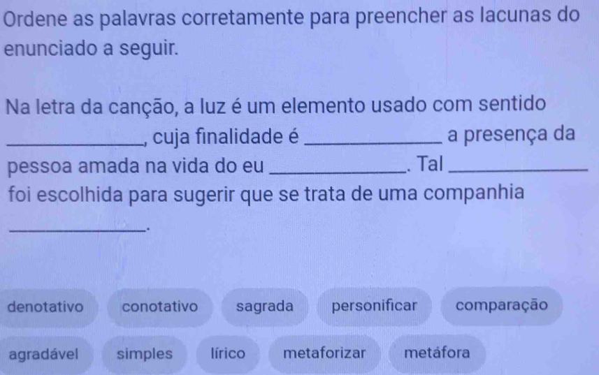 Ordene as palavras corretamente para preencher as lacunas do
enunciado a seguir.
Na letra da canção, a luz é um elemento usado com sentido
_, cuja finalidade é _a presença da
pessoa amada na vida do eu_ . Tal_
foi escolhida para sugerir que se trata de uma companhia
_
.
denotativo conotativo sagrada personificar comparação
agradável simples lírico metaforizar metáfora