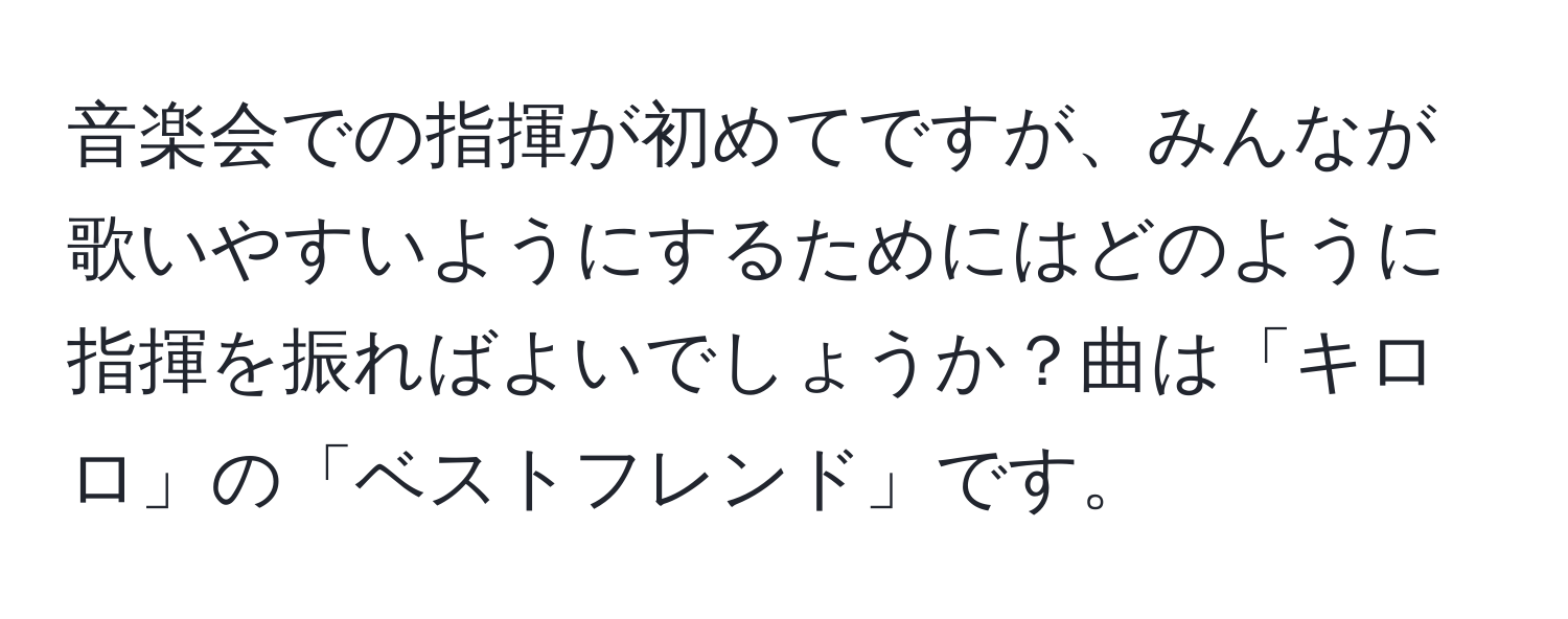 音楽会での指揮が初めてですが、みんなが歌いやすいようにするためにはどのように指揮を振ればよいでしょうか？曲は「キロロ」の「ベストフレンド」です。