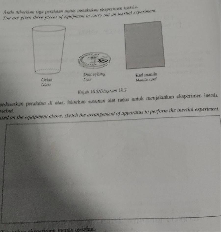 Anda diberikan tiga peralatan untuk melakukan eksperimen inersía. 
You are given three pieces of equipment to carry out an inertial experiment 
Duit syiling Kad manila 
Can Manila card 
Rajsh 10.2/Diagram 19.2
erdasarkan peralatan di atas, lakarkan susunan alat radas untuk menjalankan eksperimen inersia 
rebut . 
used on the equipment above, sketch the arrangement of apparatus to perform the inertial experiment. 
e n ersi a tersebut .