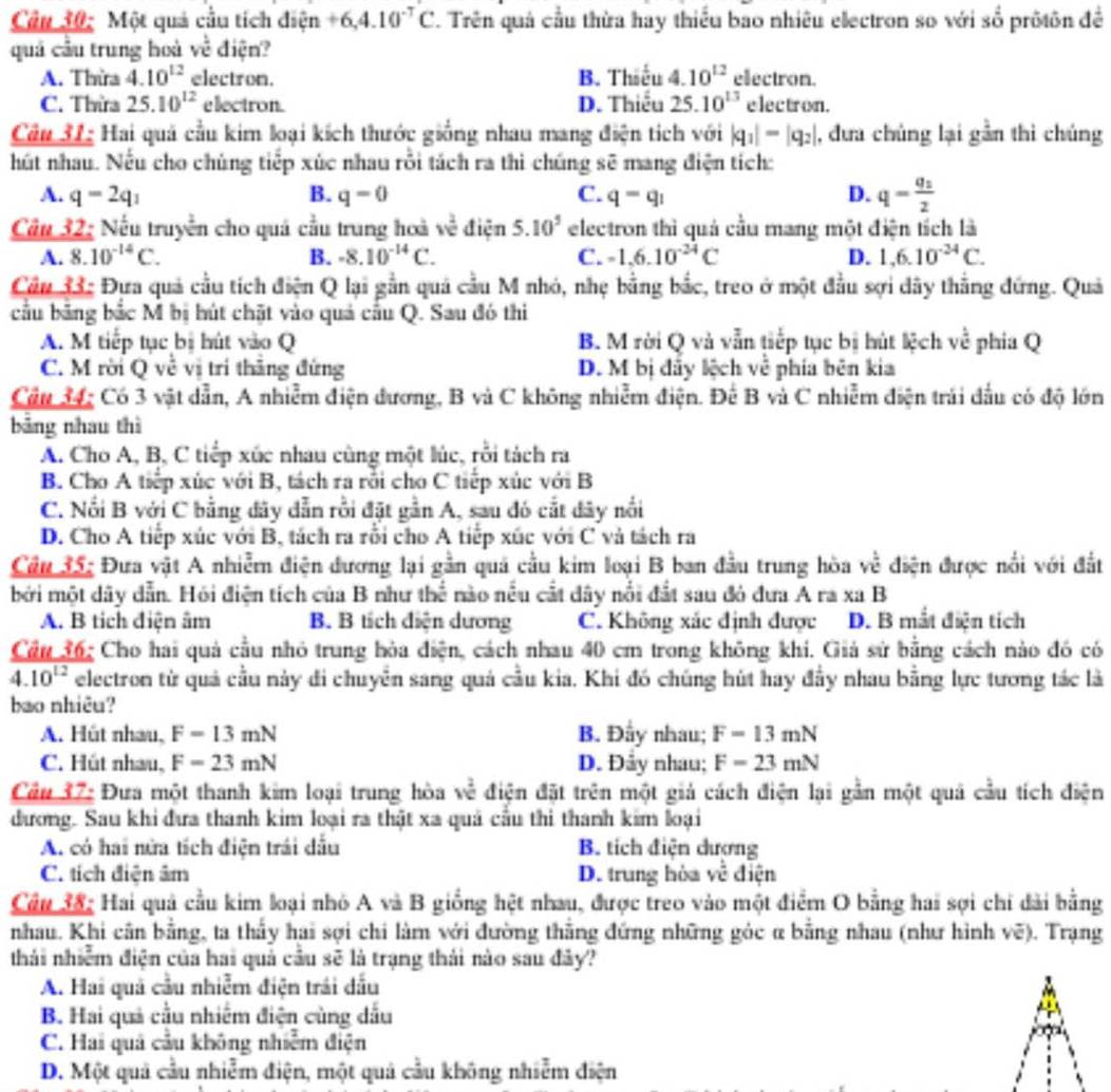 Một quả cầu tích điện +6,4.10^(-T)C. Trên quả cầu thừa hay thiều bao nhiêu electron so với số prôtôn đề
quả cầu trung hoà _  è điện?
A. Thừa 4.10^(12) electron. B. Thiếu 4.10^(12) electron.
C. Thra 25.10^(12) electron. D. Thiếu 25.10^(13) electron.
Câu 31: Hai quả cầu kim loại kích thước giống nhau mang điện tích với |q_1|-|q_2| , đưa chúng lại gần thì chúng
hút nhau. Nếu cho chúng tiếp xùc nhau rỗi tách ra thì chúng sẽ mang điện tích:
A. q=2q_1 B. q=0 C. q=q_1 D. q=frac q_12
Câu 32: Nếu truyền cho quá cầu trung hoà về điện 5.10^5 electron thì quả cầu mang một điện tích là
A. 8.10^(-14)C. B. -8.10^(-14)C. C. -1.6.10^(-24)C D. 1,6.10^(-24)C.
Cầu 33: Đựa quả cầu tích điện Q lại gần quả cầu M nhỏ, nhẹ bằng bắc, treo ở một đầu sợi dây thắng đứng. Quả
cầu bảng bắc M bị hút chặt vào quả cầu Q. Sau đó thi
A. M tiếp tục bị hút vào Q B. M rời Q và vẫn tiếp tục bị hút lệch về phia Q
C. M rời Q về vị trí thăng đứng D. M bị đẩy lệch về phía bên kia
Cầu 34: Có 3 vật dẫn, A nhiễm điện đương, B và C không nhiễm điện. Để B và C nhiễm điện trái đầu có độ lớn
bảng nhau thì
A. Cho A, B, C tiếp xúc nhau cùng một lúc, rỗi tách ra
B. Cho A tiếp xúc với B, tách ra rỗi cho C tiếp xúc với B
C. Nổi B với C bằng đây dẫn rồi đặt gần A, sau đó cắt đây nổi
D. Cho A tiếp xúc với B, tách ra rỗi cho A tiếp xúc với C và tách ra
Câu 35: Đưa vật A nhiễm điện đương lại gần quả cầu kim loại B ban đầu trung hòa về điện được nổi với đất
bởi một dây dẫn. Hỏi điện tích của B như thể nào nếu cất dây nổi đất sau đỏ đưa A ra xa B
A. B tích điện âm B. B tích diện dương C. Không xác định được D. B mắt diện tích
Cầu 36: Cho hai quả cầu nhỏ trung bòa điện, cách nhau 40 cm trong không khi. Giả sử bằng cách nào đó có
overline 4.10^(12) electron từ quả cầu này di chuyển sang quả cầu kia. Khi đó chúng hút hay đầy nhau bằng lực tương tác là
bao nhiêu?
A. Hût nhau, F=13mN B. Đầy nhau; F=13mN
C. Hút nhau, F=23mN D. Đây nhau; F=23mN
Cầu 37: Đưa một thanh kim loại trung hòa w^(frac 2)c * điện đặt trên một giả cách điện lại gần một quả cầu tích điện
đương. Sau khi đưa thanh kim loại ra thật xa quá cầu thi thanh kim loại
A. có hai nửa tích điện trái dấu B. tích điện dương
C. tích điện âm D. trung hòa về điện
Câu 38: Hai quả cầu kim loại nhỏ A và B giống hệt nhau, được treo vào một điểm O bằng hai sợi chi dài bằng
nhau. Khi cân bằng, ta thấy hai sợi chi làm với đường thắng đứng những góc α bằng nhau (như hình vẽ). Trạng
thái nhiềm điện của hai quả cầu sẽ là trạng thái nào sau đây?
A. Hai quả cầu nhiễm điện trái dấu
B. Hai quả cầu nhiêm điện cùng dấu
C. Hai quả cầu không nhiễm điện
D. Một quả cầu nhiễm điện, một quả cầu không nhiễm điện