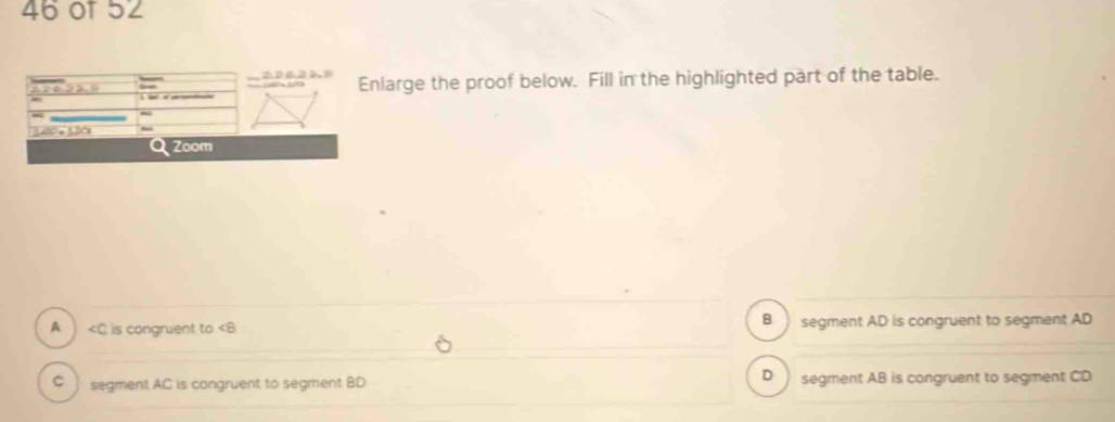 or 52
Enlarge the proof below. Fill in the highlighted part of the table.
Zoom
A is congruent to ∠ B B segment AD is congruent to segment AD
D
C ] segment AC is congruent to segment BD segment AB is congruent to segment CD