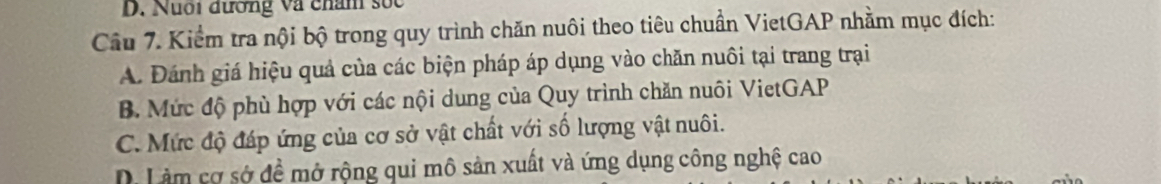 Nuối đường và châm sốc
Câu 7. Kiểm tra nội bộ trong quy trình chăn nuôi theo tiêu chuẩn VietGAP nhằm mục đích:
A. Đánh giá hiệu quả của các biện pháp áp dụng vào chăn nuôi tại trang trại
B. Mức độ phù hợp với các nội dung của Quy trình chăn nuôi VietGAP
C. Mức độ đáp ứng của cơ sở vật chất với số lượng vật nuôi.
D Làm cơ sở đề mở rộng qui mô sản xuất và ứng dụng công nghệ cao