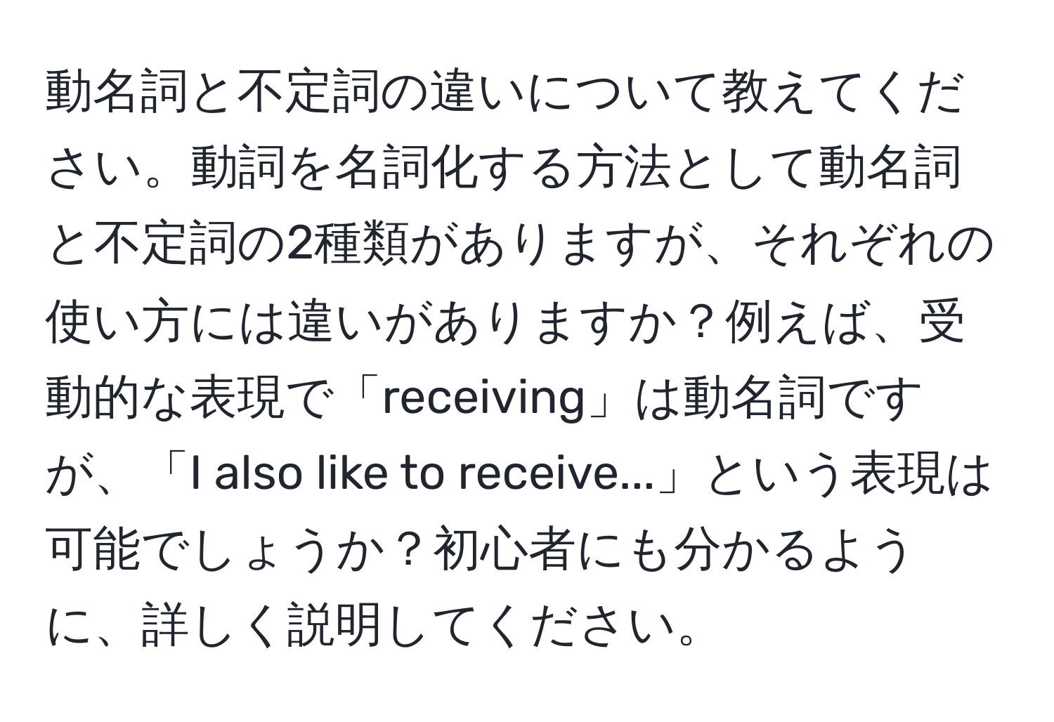 動名詞と不定詞の違いについて教えてください。動詞を名詞化する方法として動名詞と不定詞の2種類がありますが、それぞれの使い方には違いがありますか？例えば、受動的な表現で「receiving」は動名詞ですが、「I also like to receive...」という表現は可能でしょうか？初心者にも分かるように、詳しく説明してください。