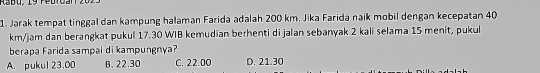 Jarak tempat tinggal dan kampung halaman Farida adalah 200 km. Jika Farida naik mobil dengan kecepatan 40
km/jam dan berangkat pukul 17.30 WIB kemudian berhenti di jalan sebanyak 2 kali selama 15 menit, pukul
berapa Farida sampai di kampungnya?
A. pukul 23.00 B. 22.30 C. 22.00 D. 21.30