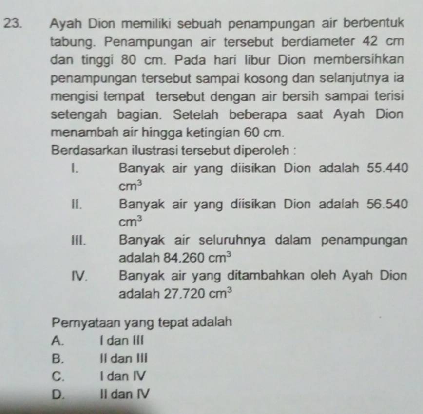 Ayah Dion memiliki sebuah penampungan air berbentuk
tabung. Penampungan air tersebut berdiameter 42 cm
dan tinggi 80 cm. Pada hari libur Dion membersihkan
penampungan tersebut sampai kosong dan selanjutnya ia
mengisi tempat tersebut dengan air bersih sampai terisi
setengah bagian. Setelah beberapa saat Ayah Dion
menambah air hingga ketingian 60 cm.
Berdasarkan ilustrasi tersebut diperoleh :
I. Banyak air yang diisikan Dion adalah 55.440
cm^3
II. Banyak air yang diisikan Dion adalah 56.540
cm^3
III. Banyak air seluruhnya dalam penampungan
adalah 84.260cm^3
IV. Banyak air yang ditambahkan oleh Ayah Dion
adalah 27.720cm^3
Pemyataan yang tepat adalah
A. I dan III
B. Il dan III
C. I dan IV
D. II dan IV