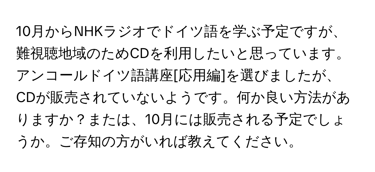 10月からNHKラジオでドイツ語を学ぶ予定ですが、難視聴地域のためCDを利用したいと思っています。アンコールドイツ語講座[応用編]を選びましたが、CDが販売されていないようです。何か良い方法がありますか？または、10月には販売される予定でしょうか。ご存知の方がいれば教えてください。