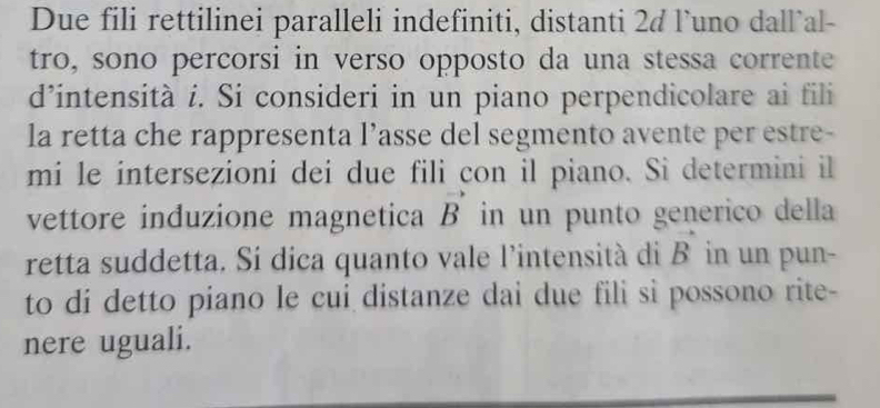 Due fili rettilinei paralleli indefiniti, distanti 2¢ l’uno dall`al- 
tro, sono percorsi in verso opposto da una stessa corrente 
d’intensità í. Si consideri in un piano perpendicolare ai fili 
la retta che rappresenta l’asse del segmento avente per estre- 
mi le intersezioni dei due fili con il piano. Si determini il 
vettore induzione magnetica vector B in un punto generico della 
retta suddetta. Si dica quanto vale l’intensità di vector B in un pun- 
to di detto piano le cui distanze dai due fili si possono rite- 
nere uguali.