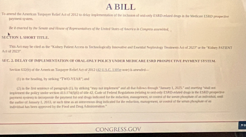 A BILL 
To amend the American Taxpayer Relief Act of 2012 to delay implementation of the inclusion of oral-only ESRD-related drugs in the Medicare ESRD prospective 
payment syster. 
Be it enacted by the Senate and House of Representatives of the United States of America in Congress assembled, 
SECTION L SHORT TITLE. 
This Act may be cited as the '''Kidney Patient Access to Technologically Innovative and Essential Nephrology Treatments Act of 202 3° or the ''Kidney PATIENT 
Act of 2023'. 
SEC. 2. DELAY OF IMPLEMENTATION OF ORAL-ONLY POLICY UNDER MEDICARE ESRD PROSPECTIVE PAYMENT SYSTEM. 
Section 632(b) of the American Taxpayer Relief Act of 2012 (42 U.S.C. 1395π note) is amended— 
(1) in the heading, by striking “TWO-YEAR”; and 
(2) in the first sentence of paragraph (1), by striking 'may not implement” and all that follows through 'January 1, 2025.'' and inserting "shall not 
implement the policy under section 413.174 (f)(6) of title 42. Code of Federal Regulations (relating to oral-only ESRD-related drugs in the ESRD prospective 
payment system) to incorporate the payment for oral drugs indicated for the reduction, management, or control of the serum phosphate of an individual, until 
the earlier of Jamary 1, 2033, or such time as an intravenous drug indicated for the reduction, management, or control of the serum phosphate of an 
individual has been approved by the Food and Drug Administration.” 
CONGRESS.GOV