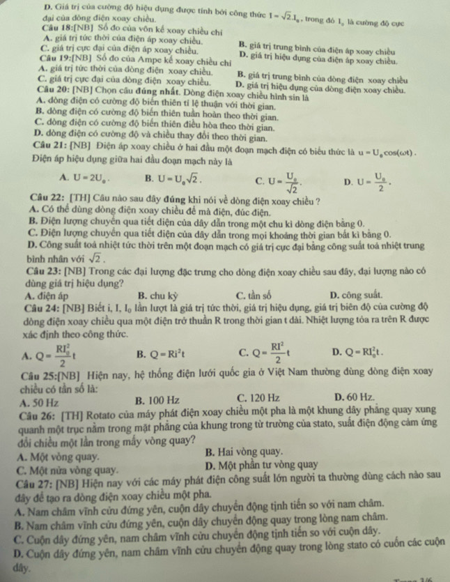 D. Giá trị của cường độ hiệu dụng được tính bởi công thức I=sqrt(2).I_a , trong đó I。 là cường độ cực
đại của đòng điện xoay chiều.
Câu 18:[NB] Số đo của vôn kế xoay chiều chỉ
A. giá trị tức thời của điện áp xoay chiều. B. giá trị trung bình của điện áp xoay chiều
C. giá trị cực đại của điện áp xoay chiều. D. giá trị hiệu dụng của điện áp xoay chiều.
Cầu 19:[NB] Số đo của Ampe kế xoay chiều chỉ
A. giá trị tức thời của đòng điện xoay chiều. B. giá trị trung bình của dòng điện xoay chiều
C. giá trị cực đại của dòng điện xoay chiều. D. giá trị hiệu dụng của dòng điện xoay chiều.
Câu 20: [NB] Chọn câu đúng nhất. Dòng điện xoay chiều hình sin là
A. đòng điện có cường độ biến thiên tỉ lệ thuận với thời gian.
B. dòng điện có cường độ biến thiên tuần hoàn theo thời gian.
C. dòng điện có cường độ biến thiên điều hòa theo thời gian.
D. dòng điện có cường độ và chiều thay đổi theo thời gian.
Câu 21: [NB] Điện áp xoay chiều ở hai đầu một đoạn mạch điện có biểu thức là u=U
Điện áp hiệu dụng giữa hai đầu đoạn mạch này là , cos(ωt) .
A. U=2U_0. B. U=U_0sqrt(2). C. U=frac U_0sqrt(2). D. U=frac U_02.
Câu 22: [TH] Câu nào sau đây đúng khi nói về dòng điện xoay chiều ?
A. Có thể dùng dòng điện xoay chiều để mà điện, đúc điện.
B. Điện lượng chuyên qua tiết diện của dây dẫn trong một chu kỉ dòng điện bằng 0.
C. Điện lượng chuyên qua tiết diện của dây dẫn trong mọi khoảng thời gian bắt kì bằng 0.
D. Công suất toả nhiệt tức thời trên một đoạn mạch có giá trị cực đại bằng công suất toá nhiệt trung
bình nhân với sqrt(2).
Câu 23: [NB] Trong các đại lượng đặc trưng cho dòng điện xoay chiều sau đây, đại lượng nào có
dùng giá trị hiệu dụng?
A. điện áp B. chu kỳ C. tần số D. công suất.
Câu 24: [NB] Biết i, I.I_0 lần lượt là giá trị tức thời, giá trị hiệu dụng, giá trị biên độ của cường độ
dòng điện xoay chiều qua một điện trở thuần R trong thời gian t dài. Nhiệt lượng tỏa ra trên R được
xác định theo công thức.
A. Q=frac (RI_0)^22t B. Q=Ri^2t C. Q= RI^2/2 t D. Q=RI_0^2t.
Câu 25:[NB] Hiện nay, hệ thống điện lưới quốc gia ở Việt Nam thường dùng dòng điện xoay
chiều có tần số là:
A. 50 Hz B. 100 Hz C. 120 Hz D. 60 Hz.
Câu 26: [TH] Rotato của máy phát điện xoay chiều một pha là một khung dây phăng quay xung
quanh một trục nằm trong mặt phẳng của khung trong từ trường của stato, suất điện động cảm ứng
đổi chiều một lần trong mấy vòng quay?
A. Một vòng quay. B. Hai vòng quay.
C. Một nửa vòng quay. D. Một phần tư vòng quay
Câu 27: [NB] Hiện nay với các máy phát điện công suất lớn người ta thường dùng cách nào sau
đây để tạo ra dòng điện xoay chiều một pha.
A. Nam châm vĩnh cửu đứng yên, cuộn dây chuyển động tịnh tiến so với nam châm.
B. Nam châm vĩnh cửu đứng yên, cuộn dây chuyển động quay trong lòng nam châm.
C. Cuộn dây đứng yên, nam châm vĩnh cửu chuyển động tịnh tiến so với cuộn dây.
D. Cuộn dây đứng yên, nam châm vĩnh cửu chuyển động quay trong lòng stato có cuốn các cuộn
dây.