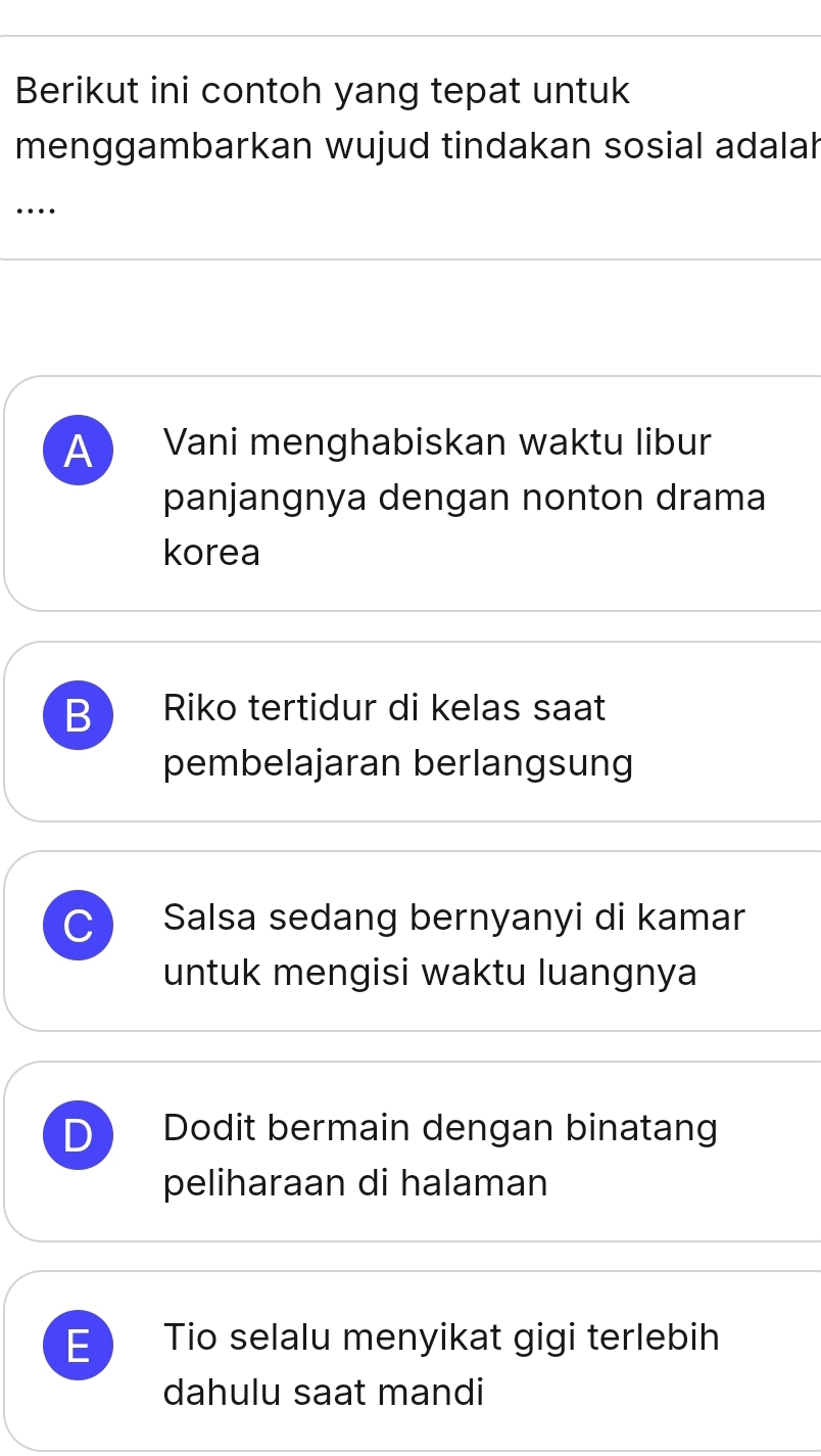 Berikut ini contoh yang tepat untuk
menggambarkan wujud tindakan sosial adalah
…
A Vani menghabiskan waktu libur
panjangnya dengan nonton drama
korea
B Riko tertidur di kelas saat
pembelajaran berlangsung
C Salsa sedang bernyanyi di kamar
untuk mengisi waktu luangnya
D Dodit bermain dengan binatang
peliharaan di halaman
E Tio selalu menyikat gigi terlebih
dahulu saat mandi