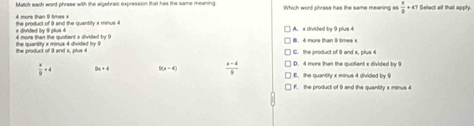 Match each word phrase with the algebraic expression that has the same meaning Which word phrase has the same meaning as  x/9 +47 Select all that apply.
4 more than 9 times x
the product of 9 and the quantity x minus 4
x divided by 9 plus 4 A. x divided by 9 plus 4
4 more than the quotient x divided by 9
the quantity x minus 4 divided by 9 B. 4 more than 9 times x
the product of 9 and x, plus 4 C. the product of 9 and x, plus 4
 x/9 +4 9x+4 9 (x-4)  (x-4)/9 
D. 4 more than the quotient x divided by 9
E. the quantity x minus 4 divided by 9
F. the product of 9 and the quantity x minus 4