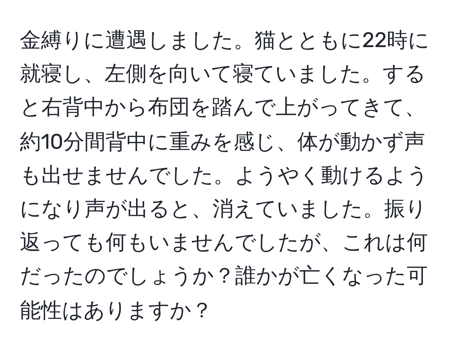 金縛りに遭遇しました。猫とともに22時に就寝し、左側を向いて寝ていました。すると右背中から布団を踏んで上がってきて、約10分間背中に重みを感じ、体が動かず声も出せませんでした。ようやく動けるようになり声が出ると、消えていました。振り返っても何もいませんでしたが、これは何だったのでしょうか？誰かが亡くなった可能性はありますか？