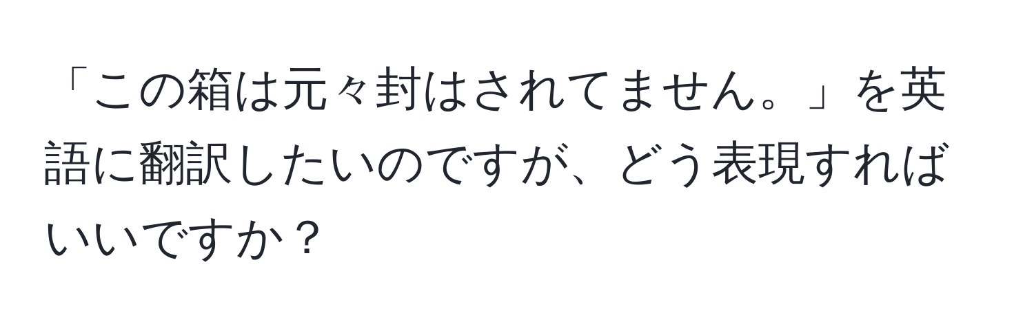 「この箱は元々封はされてません。」を英語に翻訳したいのですが、どう表現すればいいですか？