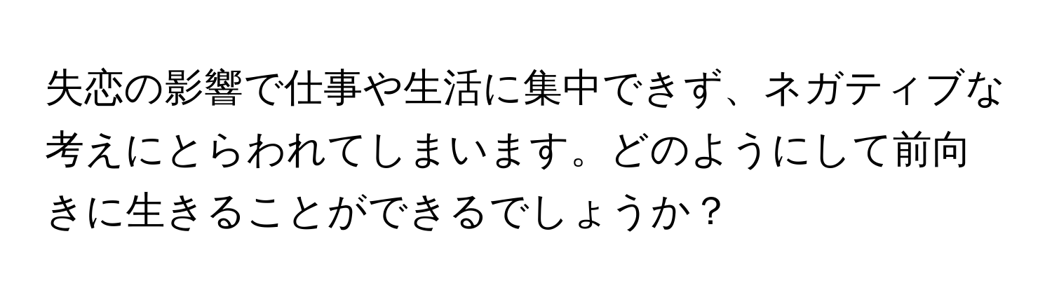 失恋の影響で仕事や生活に集中できず、ネガティブな考えにとらわれてしまいます。どのようにして前向きに生きることができるでしょうか？