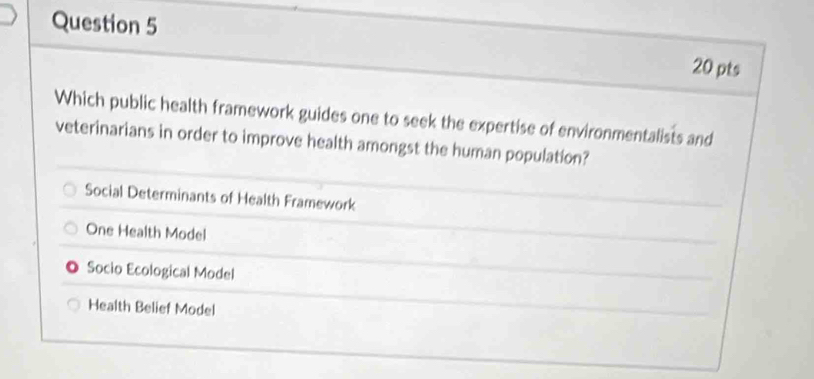 Which public health framework guides one to seek the expertise of environmentalists and
veterinarians in order to improve health amongst the human population?
Social Determinants of Health Framework
One Health Model
Socio Ecological Model
Health Belief Model