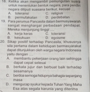 Ketika akan mengambil pemungutan suara
untuk menentukan bentuk negara, para pendiri
negara diliputi suasana berikut, kecuali ....
A. toleransi C. religius
B. permufakatan D. perdebatan
19. Para perumus Pancasila dalam bermusyawarah
sangat menghargai perbedaan pendapat.
Mereka menjunjung tinggi ....
A. kerja keras C. toleransi
B. kesukuan D. egoisme
20. Sikap positif terhadap Pancasila, khususnya
sila pertama dalam kehidupan bermasyarakat
dapat ditunjukkan oleh warga negara Indonesia
yaitu dengan ....
A. membantu pekerjaan orang lain sehingga
dapat cepat selesai
B. berkata jujur dan berbuat baik terhadap
sesamanya
C. berdoa semoga hidupnya bahagia sepanjang
masa
D. mengucap syukur kepada Tuhan Yang Maha
Esa atas segala karunia yang diterima