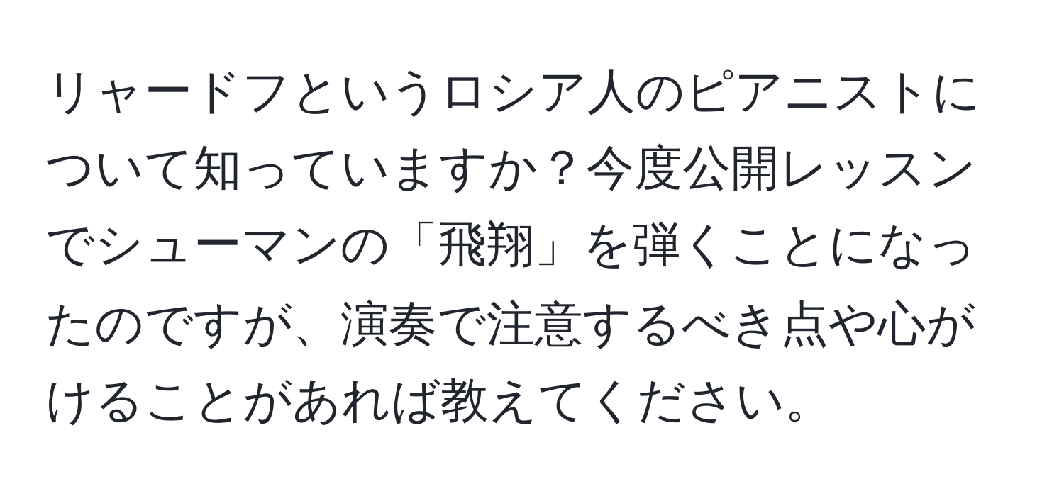 リャードフというロシア人のピアニストについて知っていますか？今度公開レッスンでシューマンの「飛翔」を弾くことになったのですが、演奏で注意するべき点や心がけることがあれば教えてください。