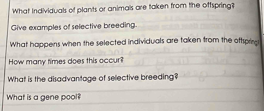 What Individuals of plants or animals are taken from the offspring? 
Give examples of selective breeding. 
What happens when the selected individuals are taken from the offspring? 
How many times does this occur? 
What is the disadvantage of selective breeding? 
What is a gene pool?