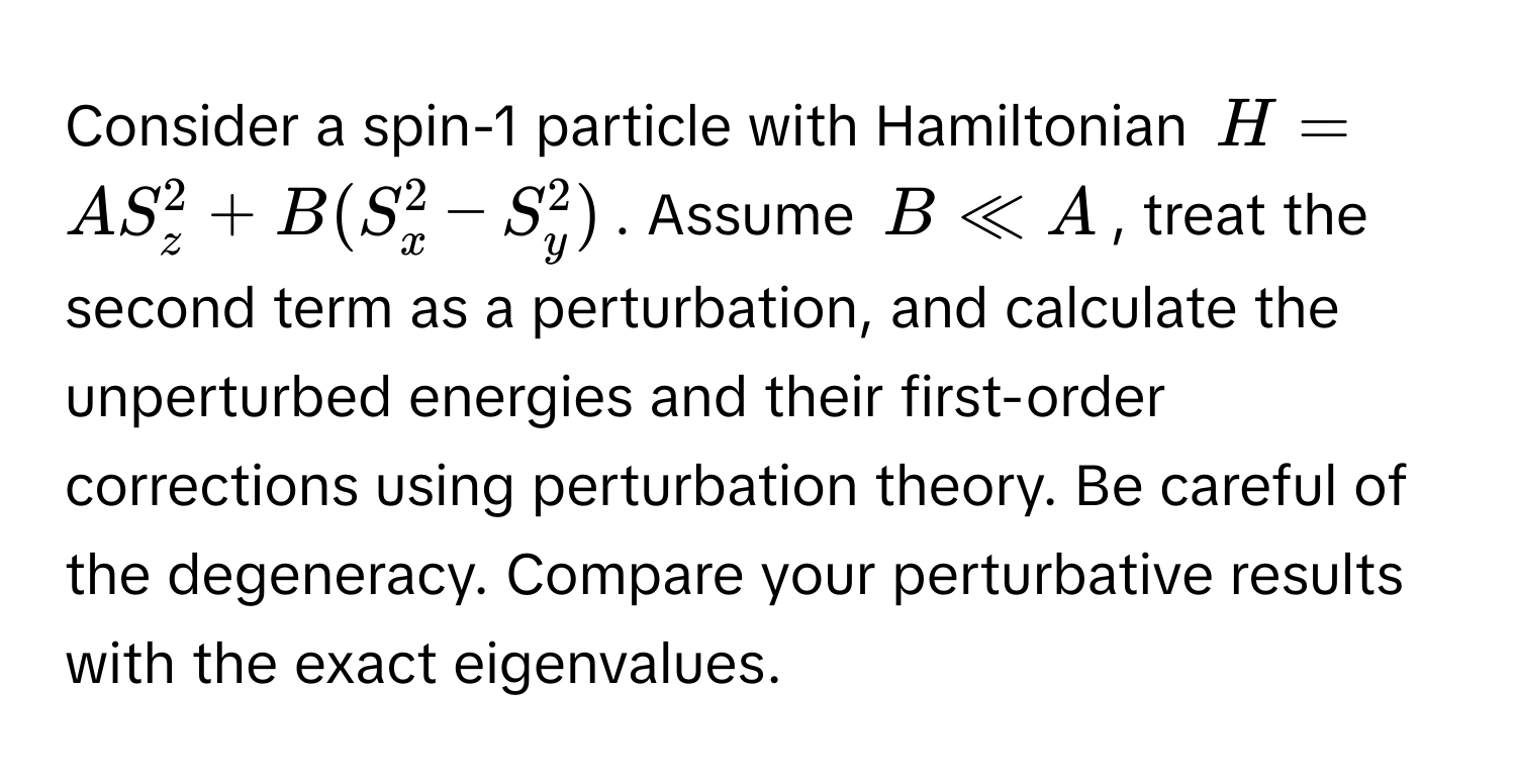 Consider a spin-1 particle with Hamiltonian $H = AS_z^2 + B(S_x^2 - S_y^2)$. Assume $B ll A$, treat the second term as a perturbation, and calculate the unperturbed energies and their first-order corrections using perturbation theory. Be careful of the degeneracy. Compare your perturbative results with the exact eigenvalues.