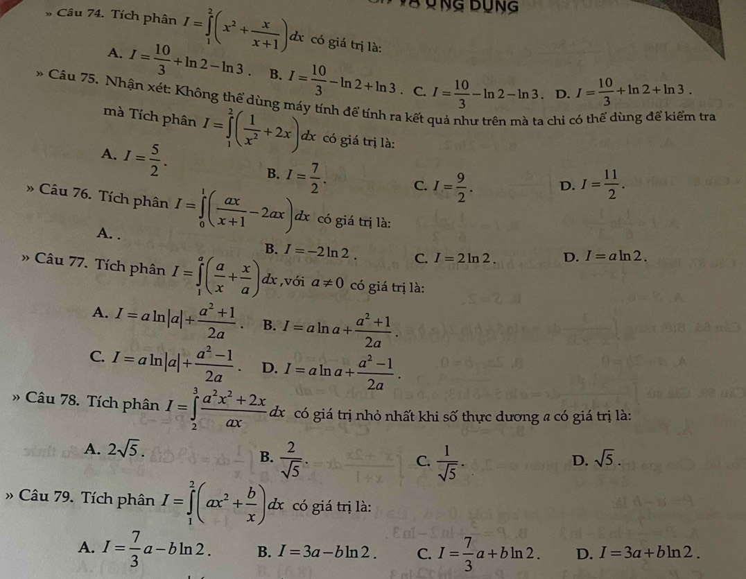 Ông Bùng
* Câu 74. Tích phân I=∈tlimits _1^(2(x^2)+ x/x+1 )dx có giá trị là:
A. I= 10/3 +ln 2-ln 3 B. I= 10/3 -ln 2+ln 3 I= 10/3 -ln 2-ln 3. C. 、 D. I= 10/3 +ln 2+ln 3.
* Câu 75. Nhận xét: Không thể dùng máy tính để tính ra kết
chi  tra
mà Tích phân I=∈tlimits _1^(2(frac 1)x^2+2x)dx có giá trị là:
A. I= 5/2 .
B. I= 7/2 .
C. I= 9/2 . I= 11/2 .
D.
» Câu 76. Tích phân I=∈tlimits _0^(1(frac ax)x+1-2ax)dx có giá trị là:
A. . B. I=-2ln 2. C. I=2ln 2. D. I=aln 2.
» Câu 77. Tích phân I=∈tlimits _1^(a(frac a)x+ x/a )dx ,với a!= 0 có giá trị là:
A. I=aln |a|+ (a^2+1)/2a . B. I=aln a+ (a^2+1)/2a .
C. I=aln |a|+ (a^2-1)/2a . D. I=aln a+ (a^2-1)/2a .
» Câu 78. Tích phân I=∈tlimits _2^(3frac a^2)x^2+2xaxdx có giá trị nhỏ nhất khi số thực dương a có giá trị là:
A. 2sqrt(5).
B.  2/sqrt(5) .  1/sqrt(5) .
C.
D. sqrt(5).
» Câu 79. Tích phân I=∈tlimits _1^(2(ax^2)+ b/x )dx có giá trị là:
A. I= 7/3 a-bln 2. B. I=3a-bln 2. C. I= 7/3 a+bln 2. D. I=3a+bln 2.