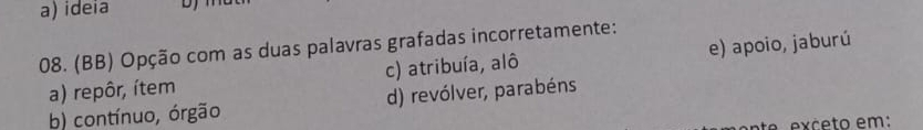 a) ideia
08. (BB) Opção com as duas palavras grafadas incorretamente:
a) repôr, ítem c) atribuía, alô e) apoio, jaburú
b) contínuo, órgão d) revólver, parabéns
e c e to em: