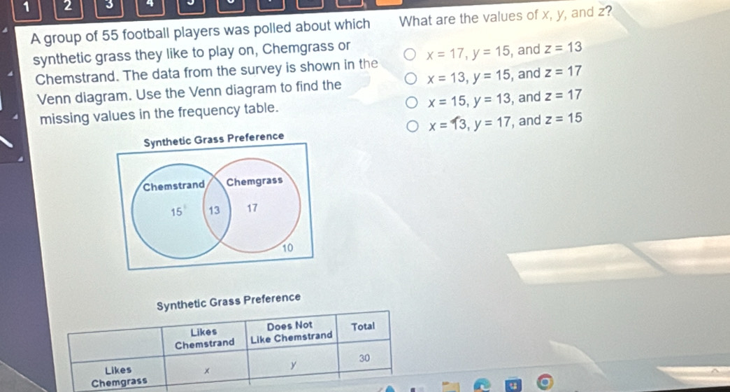 1 2 3 4 J
A group of 55 football players was polled about which What are the values of x, y, and z?
synthetic grass they like to play on, Chemgrass or
Chemstrand. The data from the survey is shown in the x=17, y=15 , and z=13
Venn diagram. Use the Venn diagram to find the x=13, y=15 , and z=17
x=15, y=13
missing values in the frequency table. , and z=17
Synthetic Grass Preference x=13, y=17 , and z=15
Chemstrand Chemgrass
15° 13 17
10
Synthetic Grass Preference
Likes
Chemstrand Like Chemstrand Does Not Total
30
Likes x
y
Chemgrass