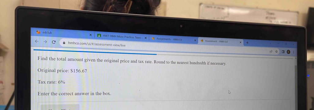 Tes 
4/79% 
6 a 
edclub 
. HW7 HMH More Practice: Taxes > Assignments - HMH Ed 
Assessment - HMH E + 
a hmhco.com/ui/#/assessment-view/live 
Find the total amount given the original price and tax rate. Round to the nearest hundredth if necessary. 
Original price: $156.67
Tax rate: 6%
Enter the correct answer in the box.