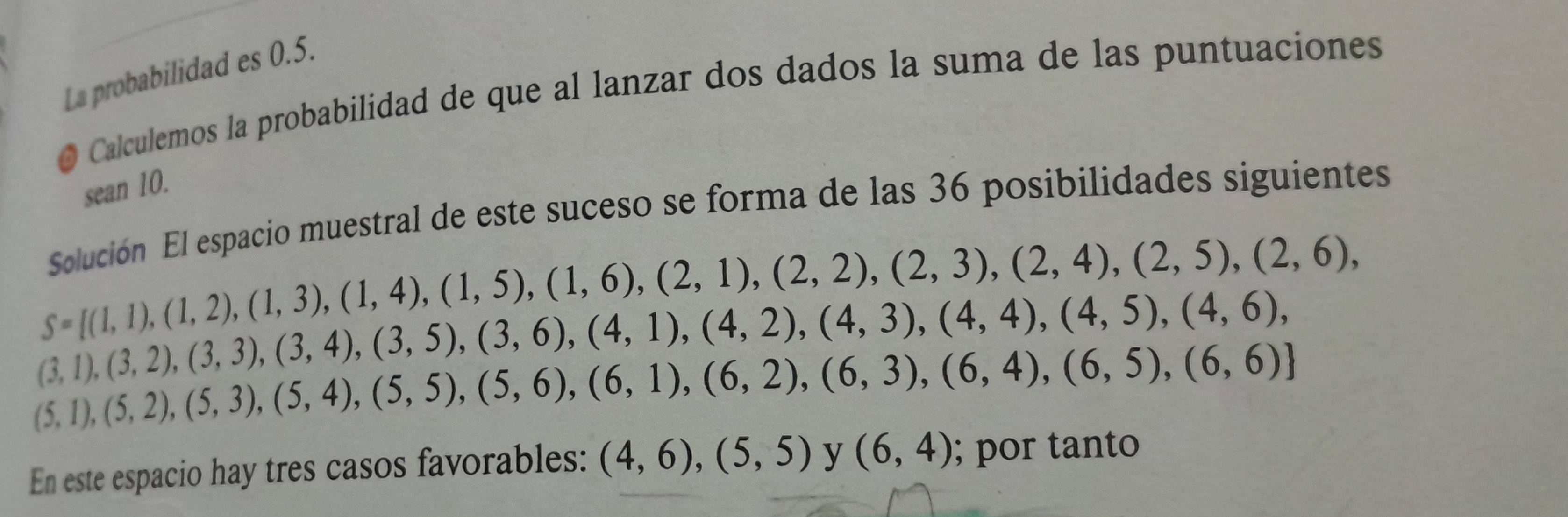 La probabilidad es 0.5. 
Calculemos la probabilidad de que al lanzar dos dados la suma de las puntuaciones 
sean 10. 
Solución El espacio muestral de este suceso se forma de las 36 posibilidades siguientes
S=[(1,1),(1,2),(1,3),(1,4),(1,5),(1,6),(2,1),(2,2),(2,3),(2,4),(2,5),(2,6),
(3,1),(3,2),(3,3),(3,4),(3,5),(3,6),(4,1),(4,2),(4,3),(4,4),(4,5),(4,6),
(5,1),(5,2),(5,3),(5,4),(5,5),(5,6),(6,1),(6,2),(6,3),(6,4),(6,5),(6,6)]
En este espacio hay tres casos favorables: (4,6),(5,5) y (6,4); por tanto