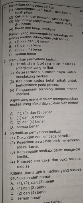 Perhatikan pernyataan berikut!
(1) Kepentingan dan tujuan dari kedua (2
belah pihak.
(3
(2) Kekuatan dan pengaruh pihak ketiga.
(3) Metodologi penyelesaian konflik yang   
digunakan.
(4) Peran dan fungsi mediator.
Faktor yang memengaruhi keberhasilan
proses mediasi ditunjukkan oleh nomor
A. (1), (2), dan (3) benar
B. (1) dan (3) benar
C. (2) dan (4) benar
D. semua benar
6.
3. Perhatikan pernyataan berikut
(1) Hambatan budaya dan bahasa
antarpihak yang terlibat.
(2) Ketersediaan sumber daya untuk
mendukung mediasi.
(3) Kesiapan kedua belah pihak untuk
berkomitmen pada proses.
(4) Penggunaan teknologi dalam proses
mediasi.
Aspek yang esensial dalam mempersiapkan
mediasi yang efektif ditunjukkan oleh nomor
A. (1), (2), dan (3) benar
B. (1) dan (3) benar
C. (2) dan (4) benar
D. semua benar
4. Perhatikan pernyataan berikut!
(1) Dukungan dari lembaga peradilan.
(2) Kesediaan para pihak untuk menemukan
solusi damai.
(3) Kemampuan mediator dalam mengelola
konflik.
(4) Ketersediaan saksi dan bukti selama
mediasi.
Kriteria utama untuk mediasi yang sukses
ditunjukkan oleh nomor ....
A. (1), (2), dan (3) benar
B. (1) dan (3) benar
C. (2) dan (4) benar
D. semua benar