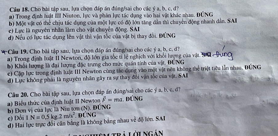 Cho bài tập sau, lựa chọn đáp án đúng/sai cho các ý a, b, c, d?
a) Trong định luật III Niuton, lực và phản lực tác dụng vào hai vật khác nhau. ĐÚNG
b) Một vật có thể chịu tác dụng của một lực có độ lớn tăng dần thì chuyển động nhanh dần. SAI
c) Lực là nguyên nhân làm cho vật chuyển động. SAI
d) Nếu có lực tác dụng lên vật thì vận tốc của vật bị thay đổi. ĐÚNG
*Câu 19. Cho bài tập sau, lựa chọn đáp án đúng/sai cho các ý a, b, c, d?
a) Trong định luật II Newton, độ lớn gia tốc tỉ lệ nghịch với khối lượng của vật. SA
b) Khối lượng là đại lượng đặc trưng cho mức quán tính của vật. ĐÚNG
c) Cặp lực trong định luật III Newton cùng tác dụng vào một vật nên không thể triệt tiêu lẫn nhau. ĐÚNG
d) Lực không phải là nguyên nhân gây ra sự thay đổi vận tốc của vật. SAI
Câu 20. Cho bài tập sau, lựa chọn đáp án đúng/sai cho các ý a, b, c, d?
a) Biểu thức của định luật II Newton vector F=ma. ĐÚNG
b) Đơn vị của lực là Niu tơn (N). ĐÚNG
c) Đổi 1N=0,5kg.2m/s^2. ĐÚNG
d) Hai lực trực đối cân bằng là không bằng nhau về độ lớn. SAI
Lêm trả LờiNgản