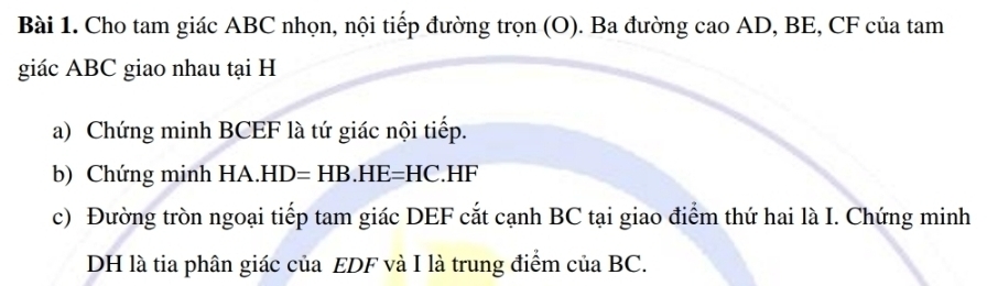 Cho tam giác ABC nhọn, nội tiếp đường trọn (O). Ba đường cao AD, BE, CF của tam 
giác ABC giao nhau tại H
a) Chứng minh BCEF là tứ giác nội tiếp. 
b) Chứng minh HA.HD=HB.HE=HC.HF
c) Đường tròn ngoại tiếp tam giác DEF cắt cạnh BC tại giao điểm thứ hai là I. Chứng minh
DH là tia phân giác của EDF và I là trung điểm của BC.