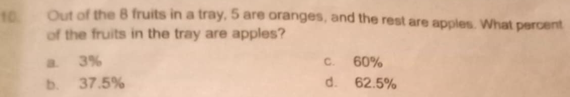 Out of the 8 fruits in a tray, 5 are oranges, and the rest are apples. What percent
of the fruits in the tray are apples?
a. 3% c. 60%
b. 37.5% d. 62.5%