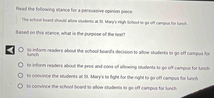 Read the following stance for a persuasive opinion piece.
The school board should allow students at St. Mary's High School to go off campus for lunch.
Based on this stance, what is the purpose of the text?
to inform readers about the school board's decision to allow students to go off campus for
lunch
to inform readers about the pros and cons of allowing students to go off campus for lunch
to convince the students at St. Mary's to fight for the right to go off campus for lunch
to convince the school board to allow students to go off campus for lunch