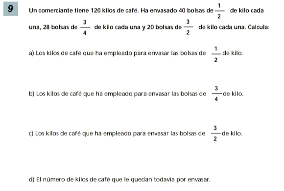 Un comerciante tiene 120 kilos de café. Ha envasado 40 bolsas de  1/2  de kilo cada 
una, 28 bolsas de  3/4  de kilo cada una y 20 bolsas de  3/2  de kilo cada una. Calcula: 
a) Los kilos de café que ha empleado para envasar las bolsas de  1/2  de kilo. 
b) Los kilos de café que ha empleado para envasar las bolsas de  3/4  de kilo. 
c) Los kilos de café que ha empleado para envasar las bolsas de  3/2  de kilo. 
d) El número de kilos de café que le quedan todavía por envasar.