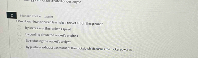 gy cannot be created or destroyed.
2 Multiple Choice 1 point
How does Newton's 3rd law help a rocket lift off the ground?
by increasing the rocket's speed
by cooling down the rocket's engines
By reducing the rocket's weight
by pushing exhaust gases out of the rocket, which pushes the rocket upwards