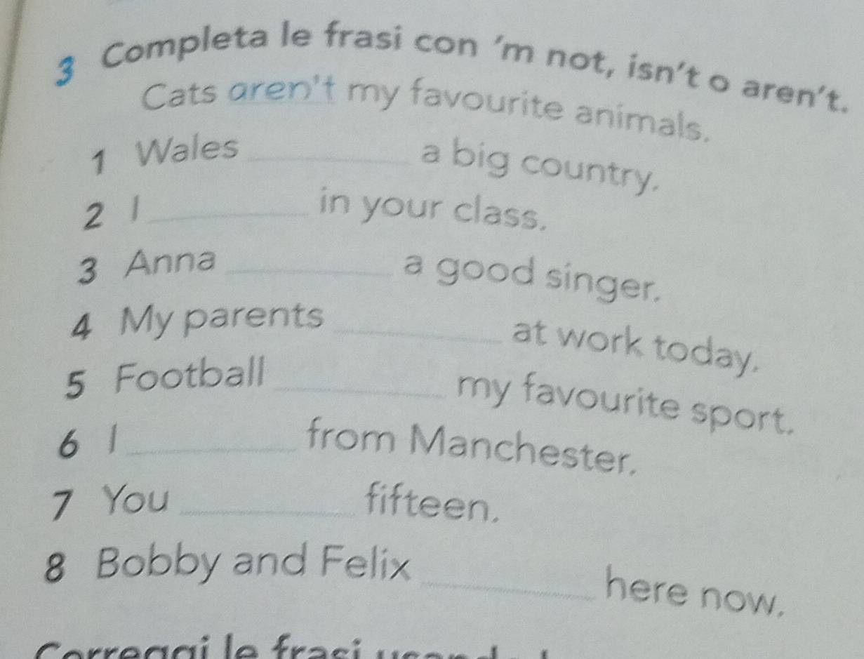 Completa le frasi con ’m not, isn’t o aren’t. 
Cats aren't my favourite animals. 
1 Wales_ 
a big country. 
2 1 _ in your class. 
3 Anna_ 
a good singer. 
4 My parents_ 
at work today. 
5 Football_ 
my favourite sport. 
6 1 _from Manchester. 
7 You_ fifteen. 
8 Bobby and Felix 
_here now.