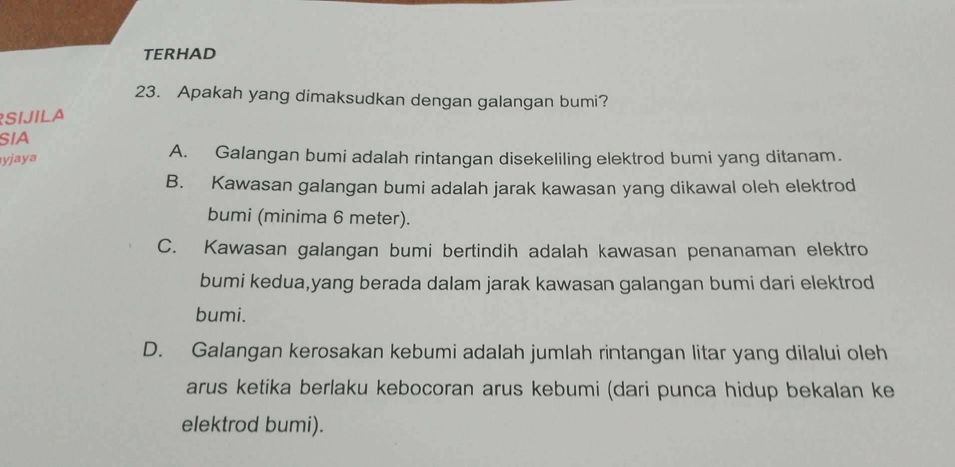 TERHAD
23. Apakah yang dimaksudkan dengan galangan bumi?
SIJILA
SIA
yjaya
A. Galangan bumi adalah rintangan disekeliling elektrod bumi yang ditanam.
B. Kawasan galangan bumi adalah jarak kawasan yang dikawal oleh elektrod
bumi (minima 6 meter).
C. Kawasan galangan bumi bertindih adalah kawasan penanaman elektro
bumi kedua,yang berada dalam jarak kawasan galangan bumi dari elektrod
bumi.
D. Galangan kerosakan kebumi adalah jumlah rintangan litar yang dilalui oleh
arus ketika berlaku kebocoran arus kebumi (dari punca hidup bekalan ke
elektrod bumi).