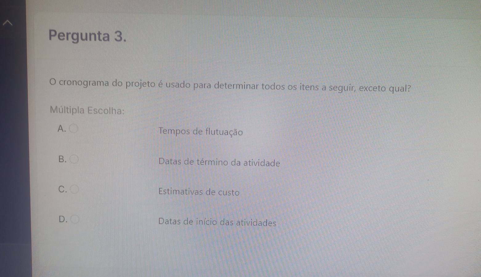 Pergunta 3.
O cronograma do projeto é usado para determinar todos os itens a seguir, exceto qual?
Múltipla Escolha:
A. Tempos de flutuação
B.
Datas de término da atividade
C.
Estimativas de custo
D.
Datas de início das atividades