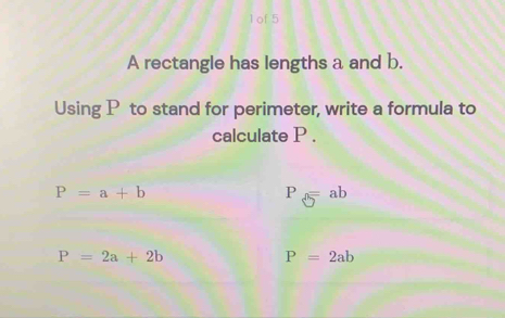 of 5
A rectangle has lengths a and b.
Using P to stand for perimeter, write a formula to
calculate P.
P=a+b
P_3=ab
P=2a+2b
P=2ab