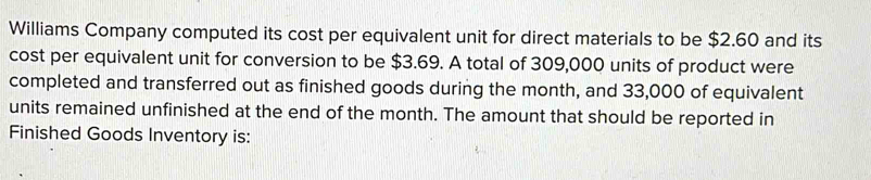 Williams Company computed its cost per equivalent unit for direct materials to be $2.60 and its 
cost per equivalent unit for conversion to be $3.69. A total of 309,000 units of product were 
completed and transferred out as finished goods during the month, and 33,000 of equivalent 
units remained unfinished at the end of the month. The amount that should be reported in 
Finished Goods Inventory is: