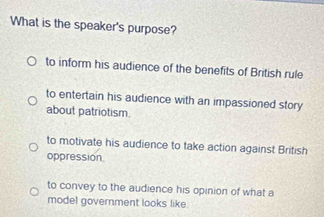 What is the speaker's purpose?
to inform his audience of the benefits of British rule
to entertain his audience with an impassioned story
about patriotism.
to motivate his audience to take action against British
oppression.
to convey to the audience his opinion of what a
model government looks like