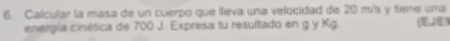 Calcular la masa de un cuerpo que lleva una velocidad de 20 m/s y teme una 
energía cinética de 700 J. Expresa tu resultado en g y Kg. (JN