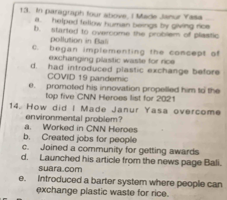 In paragraph four above, I Made Janur Yasa
a. helped fellow human beings by giving rice
b. started to overcome the problem of plastic
pollution in Bali
c. began implementing the concept of
exchanging plastic waste for rice
d. had introduced plastic exchange before
COVID 19 pandemic
e. promoted his innovation propelled him to the
top five CNN Heroes list for 2021
14. How did I Made Janur Yasa overcome
environmental problem?
a. Worked in CNN Heroes
b. Created jobs for people
c. Joined a community for getting awards
d. Launched his article from the news page Bali.
suara.com
e. Introduced a barter system where people can
exchange plastic waste for rice.